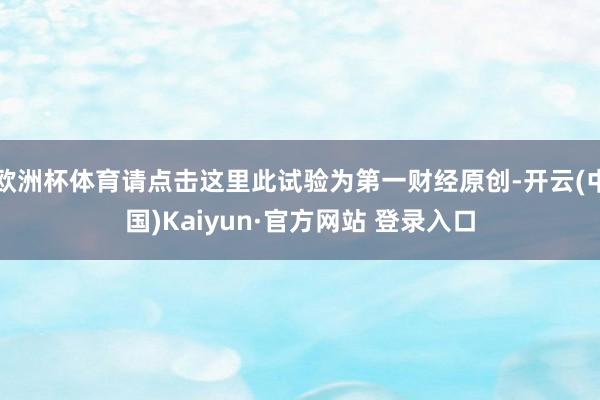 欧洲杯体育请点击这里此试验为第一财经原创-开云(中国)Kaiyun·官方网站 登录入口