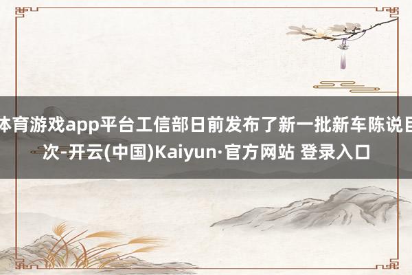体育游戏app平台工信部日前发布了新一批新车陈说目次-开云(中国)Kaiyun·官方网站 登录入口