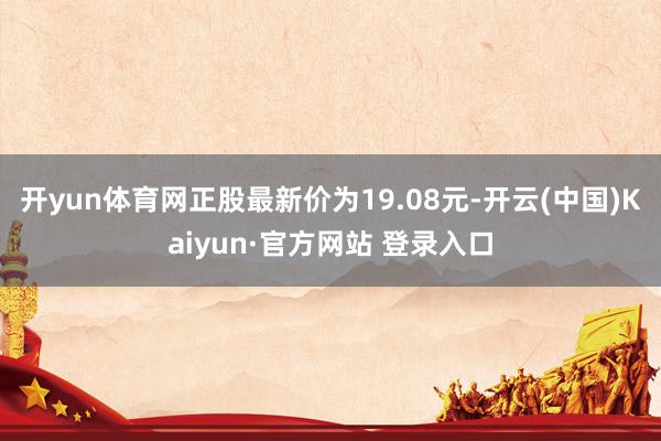 开yun体育网正股最新价为19.08元-开云(中国)Kaiyun·官方网站 登录入口