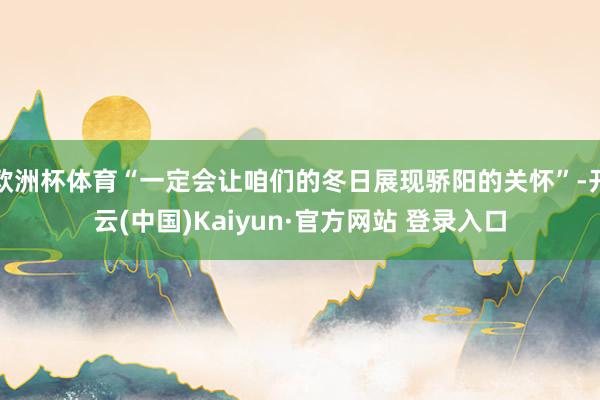 欧洲杯体育“一定会让咱们的冬日展现骄阳的关怀”-开云(中国)Kaiyun·官方网站 登录入口