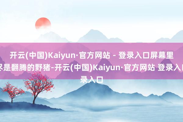 开云(中国)Kaiyun·官方网站 - 登录入口屏幕里尽是翻腾的野猪-开云(中国)Kaiyun·官方网站 登录入口