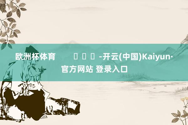 欧洲杯体育        			-开云(中国)Kaiyun·官方网站 登录入口