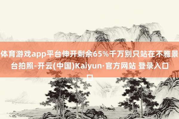 体育游戏app平台伸开剩余65%千万别只站在不雅景台拍照-开云(中国)Kaiyun·官方网站 登录入口