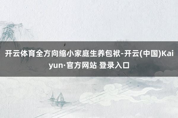 开云体育全方向缩小家庭生养包袱-开云(中国)Kaiyun·官方网站 登录入口