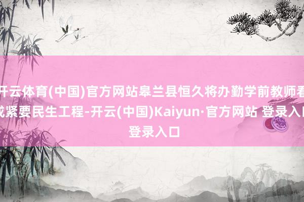 开云体育(中国)官方网站皋兰县恒久将办勤学前教师看成紧要民生工程-开云(中国)Kaiyun·官方网站 登录入口
