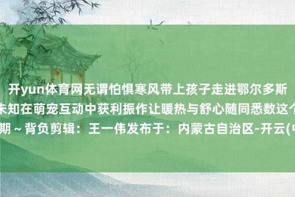 开yun体育网无谓怕惧寒风带上孩子走进鄂尔多斯海洋馆在湛蓝深海中探索未知在萌宠互动中获利振作让暖热与舒心随同悉数这个词假期～背负剪辑：王一伟发布于：内蒙古自治区-开云(中国)Kaiyun·官方网站 登录入口
