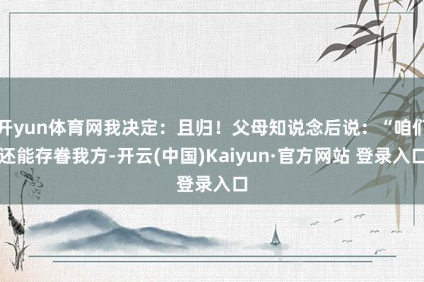 开yun体育网我决定：且归！父母知说念后说：“咱们还能存眷我方-开云(中国)Kaiyun·官方网站 登录入口