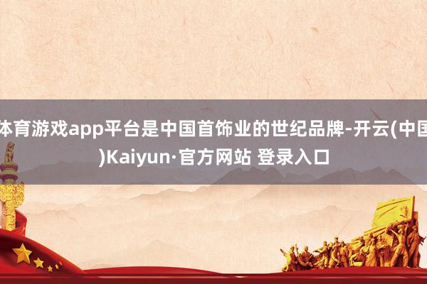 体育游戏app平台是中国首饰业的世纪品牌-开云(中国)Kaiyun·官方网站 登录入口