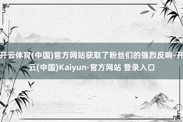 开云体育(中国)官方网站获取了粉丝们的强烈反响-开云(中国)Kaiyun·官方网站 登录入口
