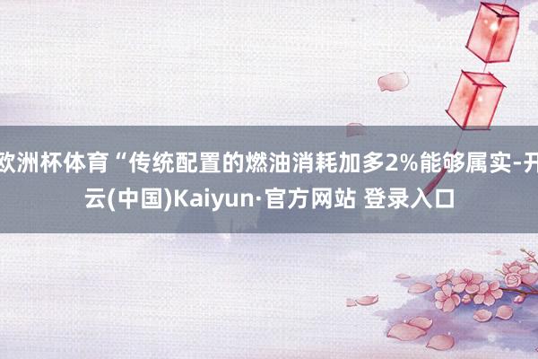 欧洲杯体育“传统配置的燃油消耗加多2%能够属实-开云(中国)Kaiyun·官方网站 登录入口
