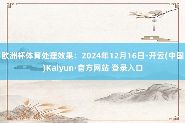 欧洲杯体育处理效果：2024年12月16日-开云(中国)Kaiyun·官方网站 登录入口