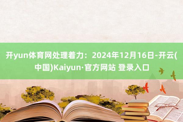 开yun体育网处理着力：2024年12月16日-开云(中国)Kaiyun·官方网站 登录入口
