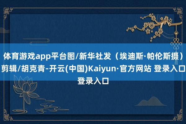 体育游戏app平台图/新华社发（埃迪斯·帕伦斯摄）剪辑/胡克青-开云(中国)Kaiyun·官方网站 登录入口