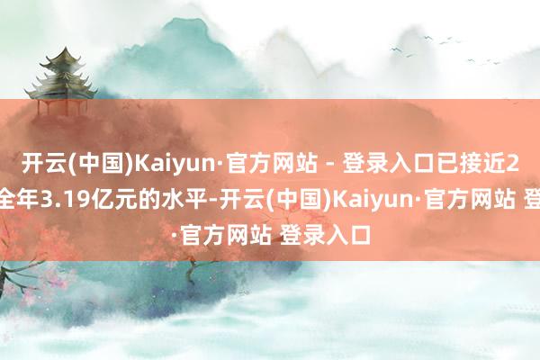 开云(中国)Kaiyun·官方网站 - 登录入口已接近2024年全年3.19亿元的水平-开云(中国)Kaiyun·官方网站 登录入口
