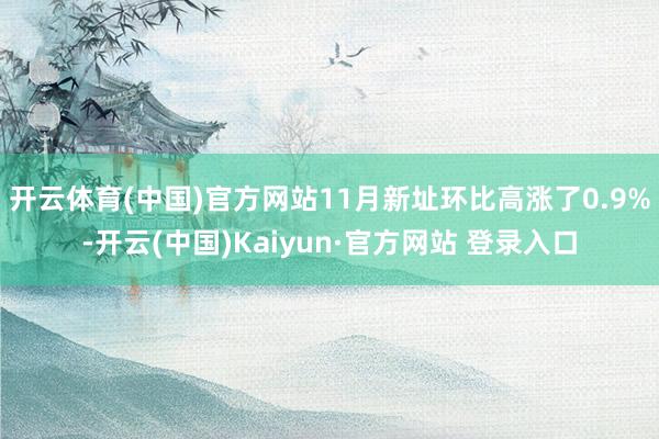 开云体育(中国)官方网站11月新址环比高涨了0.9%-开云(中国)Kaiyun·官方网站 登录入口