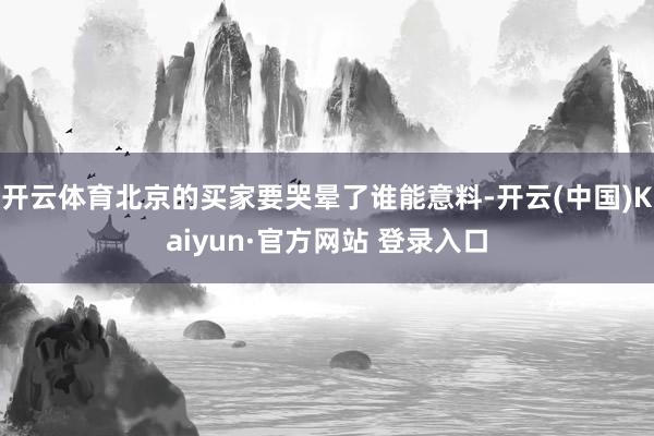 开云体育北京的买家要哭晕了谁能意料-开云(中国)Kaiyun·官方网站 登录入口