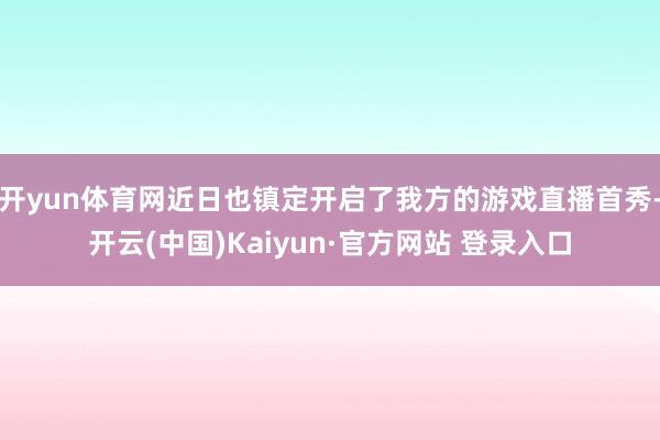 开yun体育网近日也镇定开启了我方的游戏直播首秀-开云(中国)Kaiyun·官方网站 登录入口
