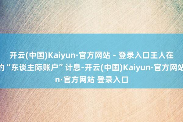 开云(中国)Kaiyun·官方网站 - 登录入口王人在缄默给你的“东谈主际账户”计息-开云(中国)Kaiyun·官方网站 登录入口