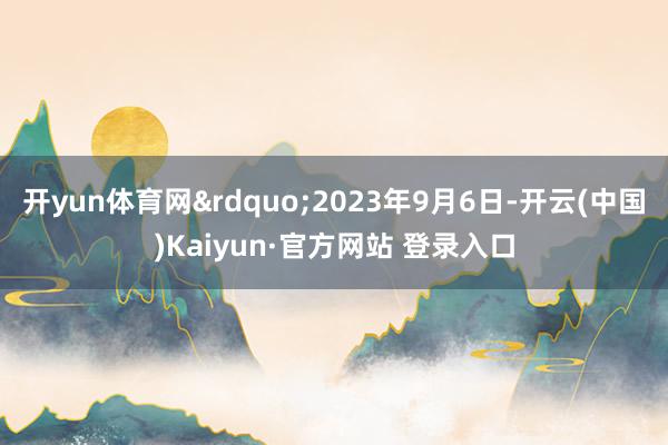 开yun体育网&rdquo;2023年9月6日-开云(中国)Kaiyun·官方网站 登录入口