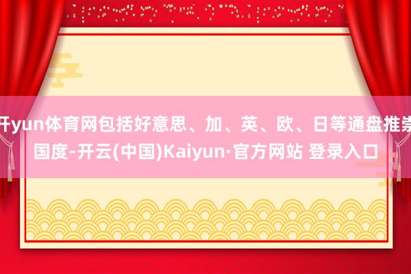 开yun体育网包括好意思、加、英、欧、日等通盘推崇国度-开云(中国)Kaiyun·官方网站 登录入口