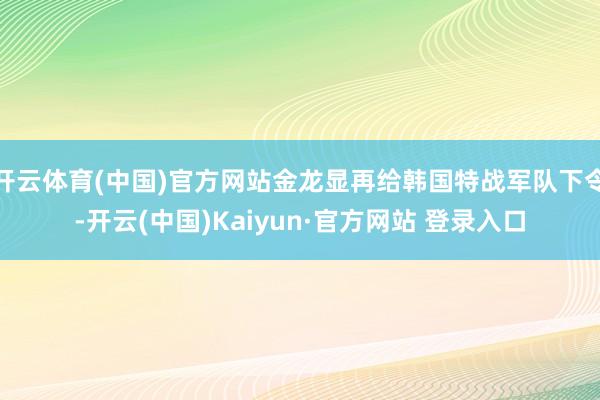 开云体育(中国)官方网站金龙显再给韩国特战军队下令-开云(中国)Kaiyun·官方网站 登录入口