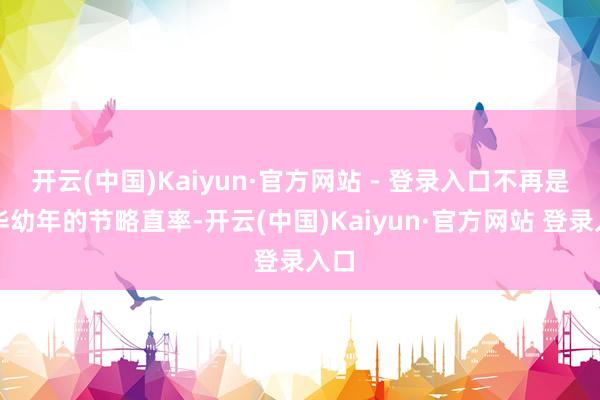 开云(中国)Kaiyun·官方网站 - 登录入口不再是芳华幼年的节略直率-开云(中国)Kaiyun·官方网站 登录入口