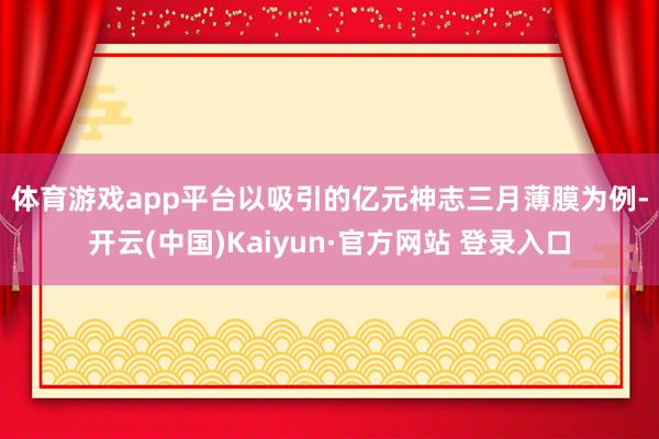 体育游戏app平台　　以吸引的亿元神志三月薄膜为例-开云(中国)Kaiyun·官方网站 登录入口