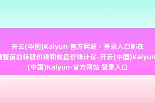 开云(中国)Kaiyun·官方网站 - 登录入口则在调整前的交游日按调整前的转股价钱和收盘价钱计议-开云(中国)Kaiyun·官方网站 登录入口