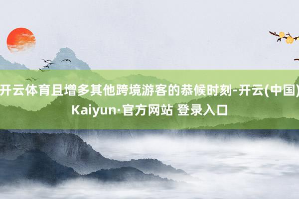 开云体育且增多其他跨境游客的恭候时刻-开云(中国)Kaiyun·官方网站 登录入口