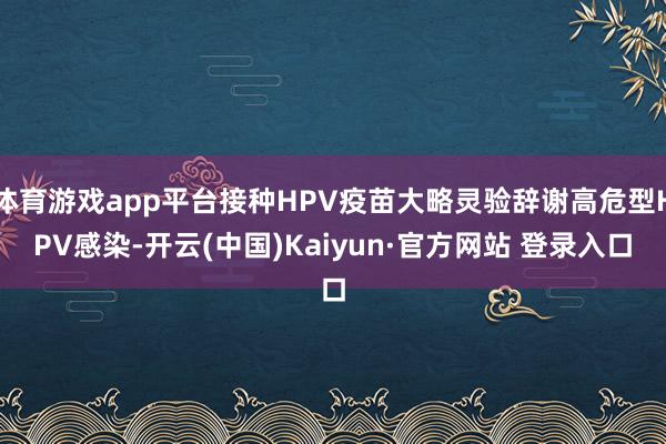 体育游戏app平台接种HPV疫苗大略灵验辞谢高危型HPV感染-开云(中国)Kaiyun·官方网站 登录入口