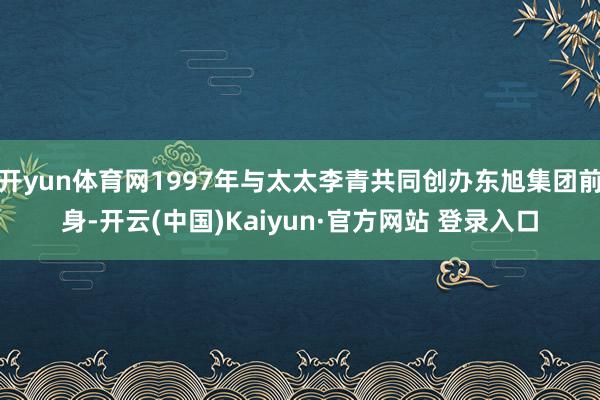 开yun体育网1997年与太太李青共同创办东旭集团前身-开云(中国)Kaiyun·官方网站 登录入口