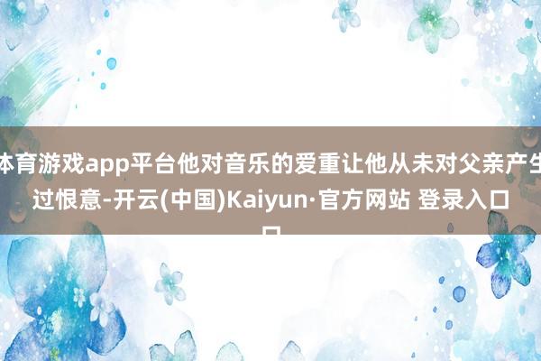 体育游戏app平台他对音乐的爱重让他从未对父亲产生过恨意-开云(中国)Kaiyun·官方网站 登录入口
