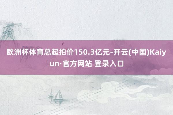 欧洲杯体育总起拍价150.3亿元-开云(中国)Kaiyun·官方网站 登录入口