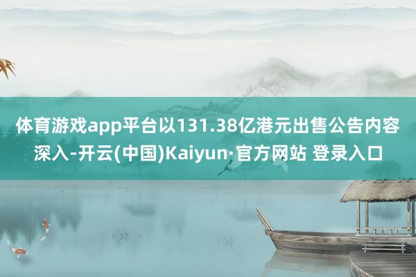 体育游戏app平台　　以131.38亿港元出售　　公告内容深入-开云(中国)Kaiyun·官方网站 登录入口