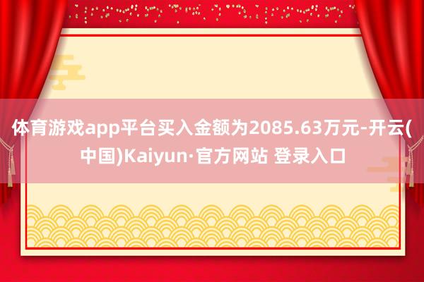 体育游戏app平台买入金额为2085.63万元-开云(中国)Kaiyun·官方网站 登录入口