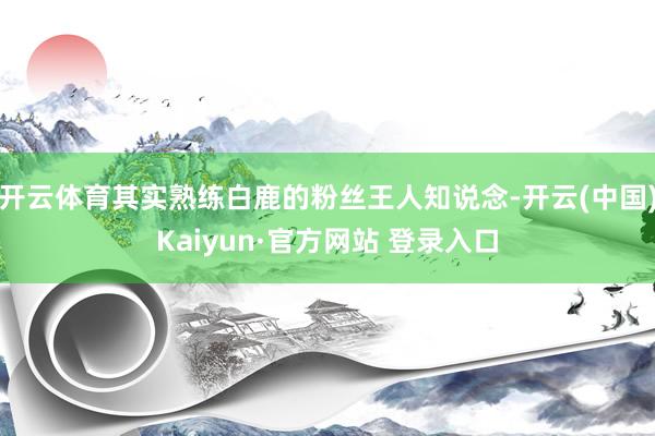 开云体育其实熟练白鹿的粉丝王人知说念-开云(中国)Kaiyun·官方网站 登录入口