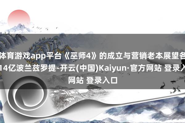 体育游戏app平台《巫师4》的成立与营销老本展望各为14亿波兰兹罗提-开云(中国)Kaiyun·官方网站 登录入口