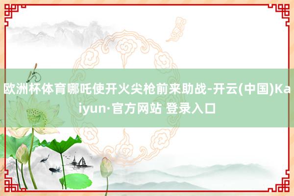 欧洲杯体育哪吒使开火尖枪前来助战-开云(中国)Kaiyun·官方网站 登录入口