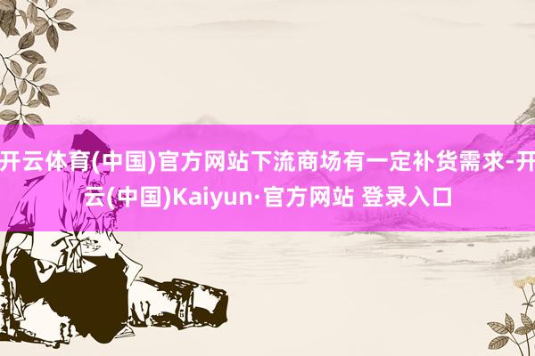 开云体育(中国)官方网站下流商场有一定补货需求-开云(中国)Kaiyun·官方网站 登录入口