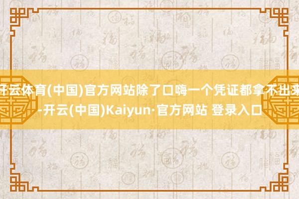 开云体育(中国)官方网站除了口嗨一个凭证都拿不出来-开云(中国)Kaiyun·官方网站 登录入口
