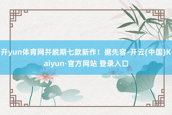 开yun体育网并脱期七款新作！据先容-开云(中国)Kaiyun·官方网站 登录入口