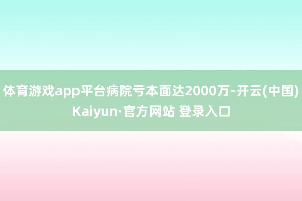 体育游戏app平台病院亏本面达2000万-开云(中国)Kaiyun·官方网站 登录入口