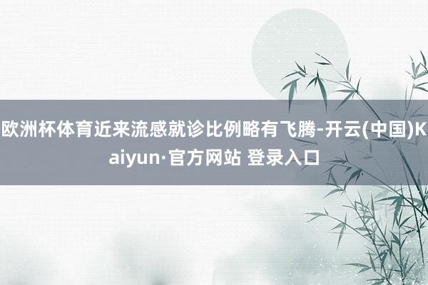 欧洲杯体育近来流感就诊比例略有飞腾-开云(中国)Kaiyun·官方网站 登录入口