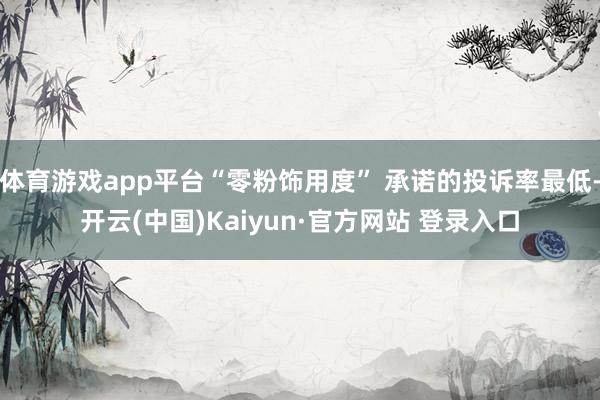 体育游戏app平台“零粉饰用度” 承诺的投诉率最低-开云(中国)Kaiyun·官方网站 登录入口
